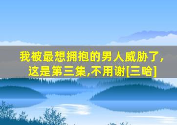 我被最想拥抱的男人威胁了,这是第三集,不用谢[三哈]